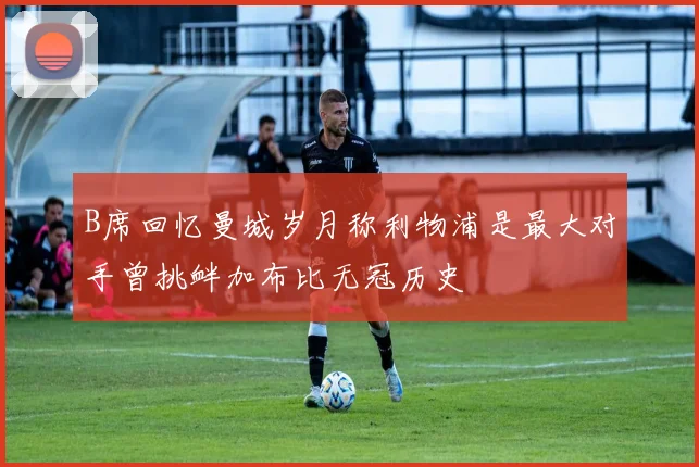 B席回忆曼城岁月称利物浦是最大对手曾挑衅加布比无冠历史