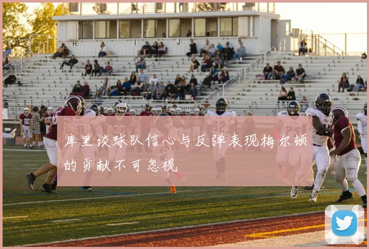 库里谈球队信心与反弹表现梅尔顿的贡献不可忽视