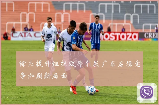 徐杰提升组织效率引发广东后场竞争加剧新局面