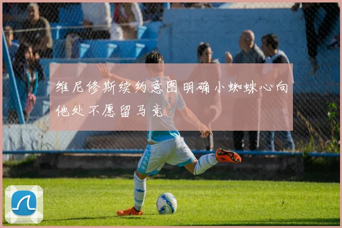 维尼修斯续约意图明确小蜘蛛心向他处不愿留马竞