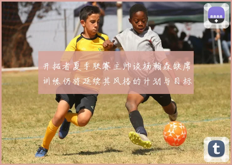 开拓者夏季联赛主帅谈杨瀚森缺席训练仍将延续其风格的计划与目标
