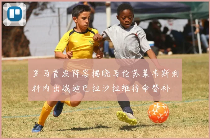 罗马首发阵容揭晓马伦苏莱韦斯利科内出战迪巴拉沙拉维待命替补