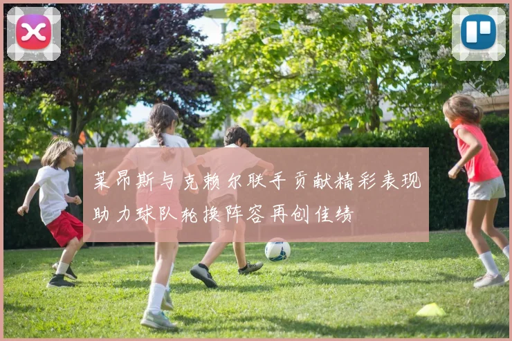 莱昂斯与克赖尔联手贡献精彩表现助力球队轮换阵容再创佳绩