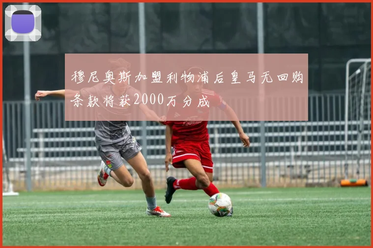 穆尼奥斯加盟利物浦后皇马无回购条款将获2000万分成