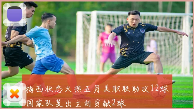 梅西状态火热五月美职联助攻12球国家队复出立刻贡献2球