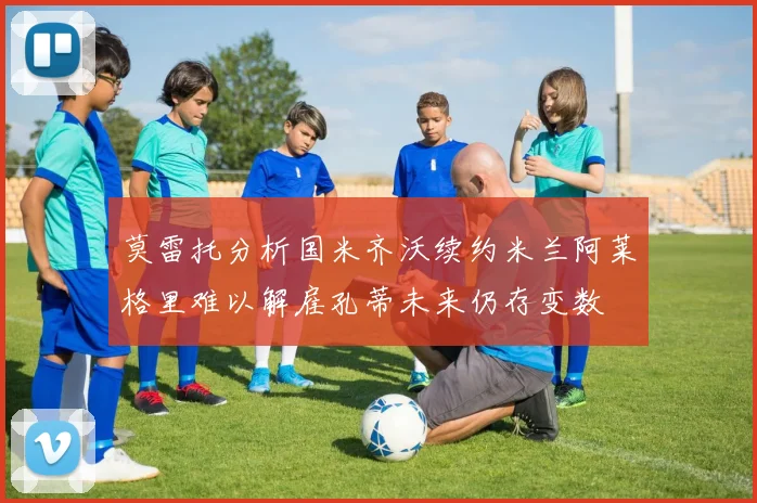 莫雷托分析国米齐沃续约米兰阿莱格里难以解雇孔蒂未来仍存变数