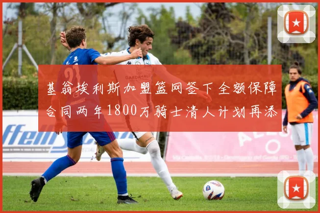 基翁埃利斯加盟篮网签下全额保障合同两年1800万骑士清人计划再添新动态