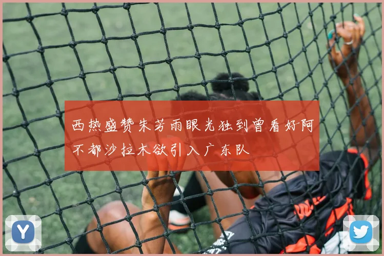 西热盛赞朱芳雨眼光独到曾看好阿不都沙拉木欲引入广东队