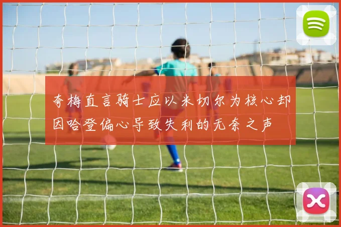 夸梅直言骑士应以米切尔为核心却因哈登偏心导致失利的无奈之声