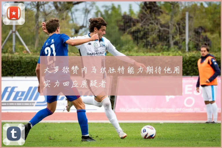 大罗称赞内马尔独特能力期待他用实力回应质疑者