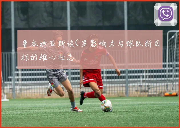 鲁本迪亚斯谈C罗影响力与球队新目标的雄心壮志