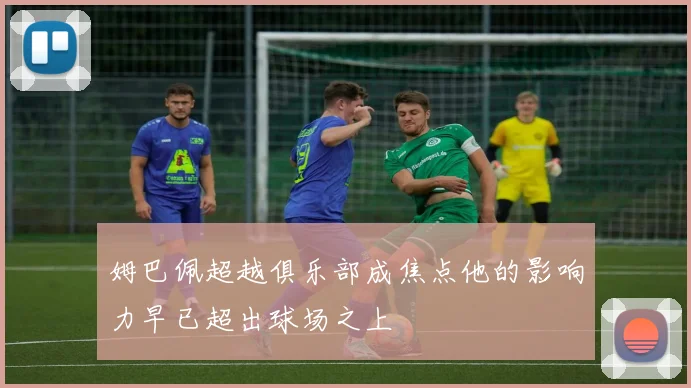 姆巴佩超越俱乐部成焦点他的影响力早已超出球场之上