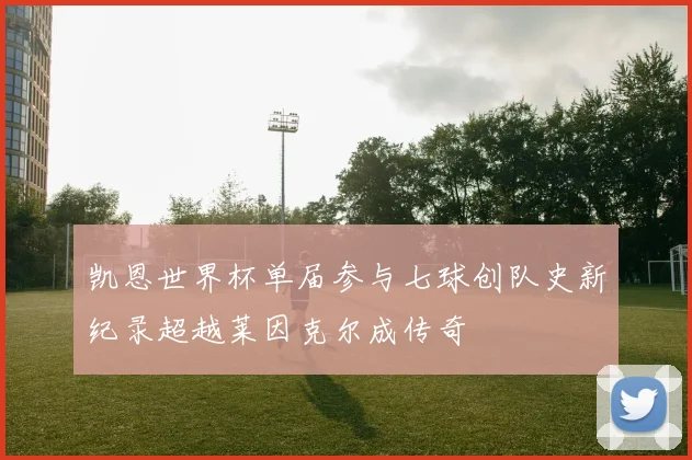 凯恩世界杯单届参与七球创队史新纪录超越莱因克尔成传奇