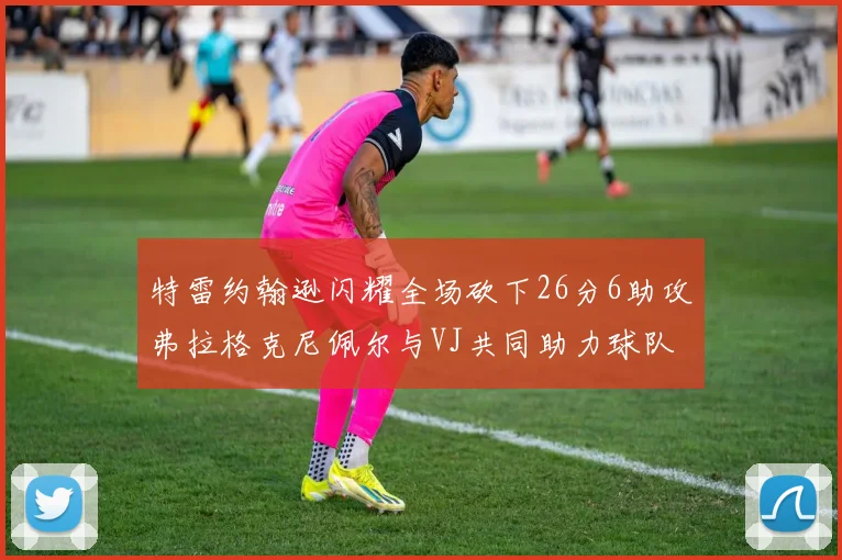特雷约翰逊闪耀全场砍下26分6助攻弗拉格克尼佩尔与VJ共同助力球队表现出色