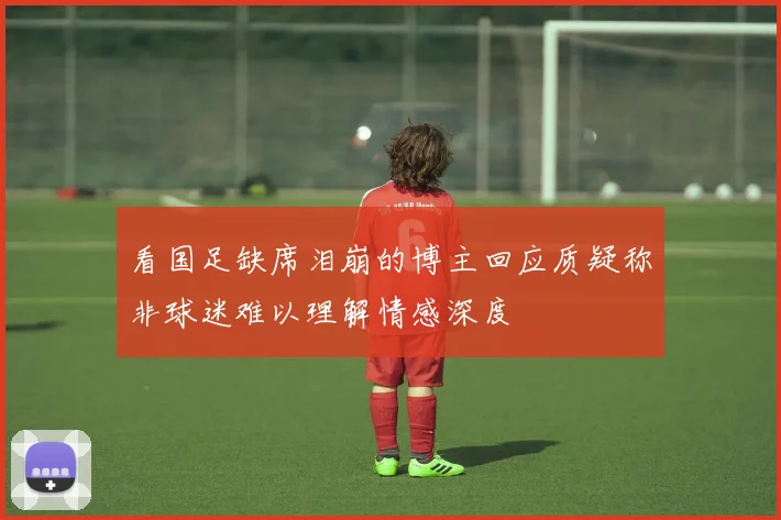 看国足缺席泪崩的博主回应质疑称非球迷难以理解情感深度