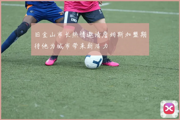 旧金山市长热情邀请詹姆斯加盟期待他为城市带来新活力