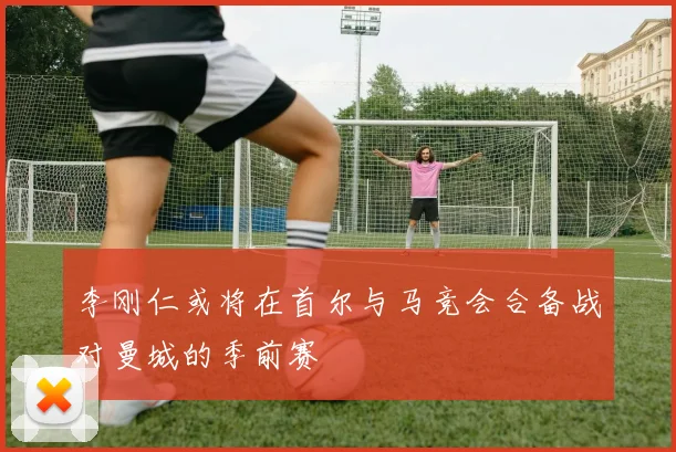 李刚仁或将在首尔与马竞会合备战对曼城的季前赛