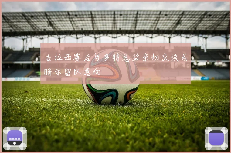 吉拉西赛后与多特总监亲切交谈或暗示留队意向