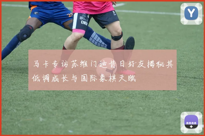 马卡专访苏维门迪昔日好友揭秘其低调成长与国际象棋天赋