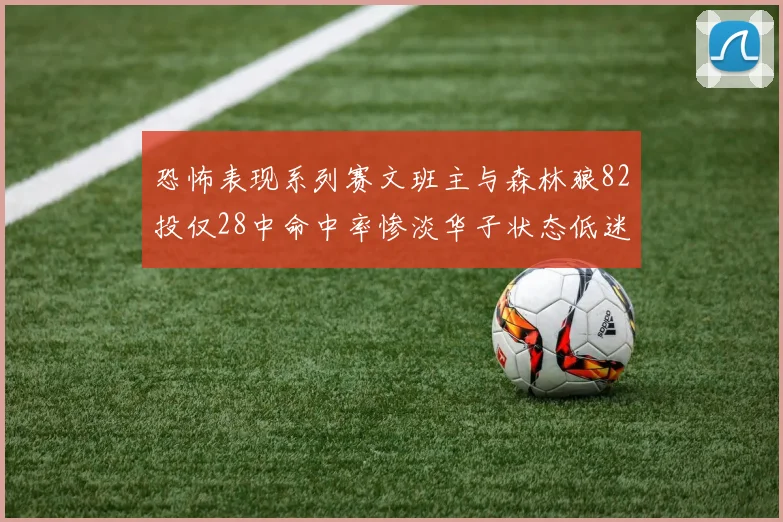 恐怖表现系列赛文班主与森林狼82投仅28中命中率惨淡华子状态低迷仅10投3中