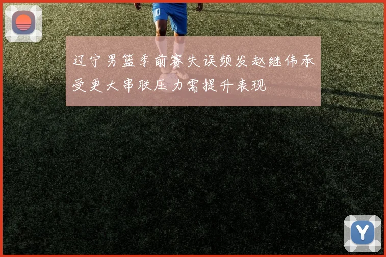 辽宁男篮季前赛失误频发赵继伟承受更大串联压力需提升表现